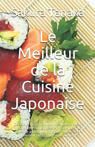 Le Meilleur de la Cuisine Japonaise: Délicieux plats traditionnels d'Asie selon des recettes originales et modernes. La cuisine asiatique rapide et légère - Le meilleur de la cuisine asiatique